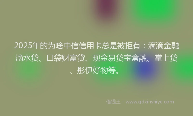 2025年的为啥中信信用卡总是被拒有：滴滴金融滴水贷、口袋财富贷、现金易贷宝盒融、掌上贷、彤伊好物等。