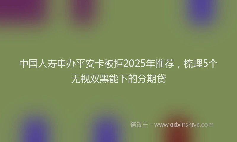 中国人寿申办平安卡被拒2025年推荐,梳理5个无视双黑能下的分期贷