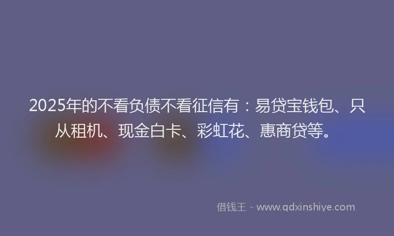 2025年的不看负债不看征信有:易贷宝钱包、只从租机、现金白卡、彩虹花、惠商贷等。