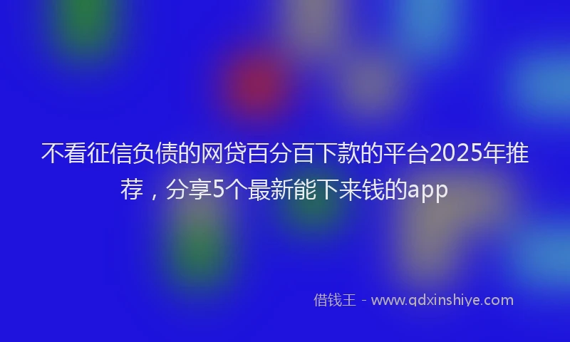 不看征信负债的网贷百分百下款的平台2025年推荐，分享5个最新能下来钱的app