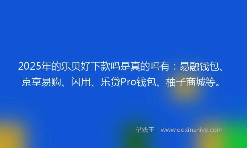 2025年的乐贝好下款吗是真的吗有：易融钱包、京享易购、闪用、乐贷Pro钱包、柚子商城等。