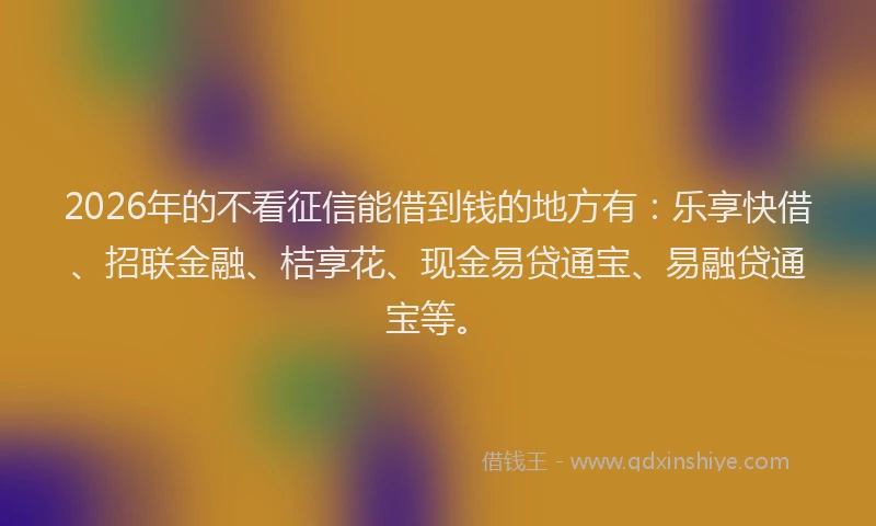 2026年的不看征信能借到钱的地方有：乐享快借、招联金融、桔享花、现金易贷通宝、易融贷通宝等。