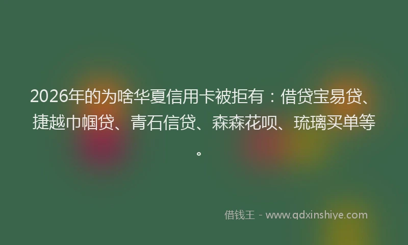 2026年的为啥华夏信用卡被拒有：借贷宝易贷、捷越巾帼贷、青石信贷、森森花呗、琉璃买单等。