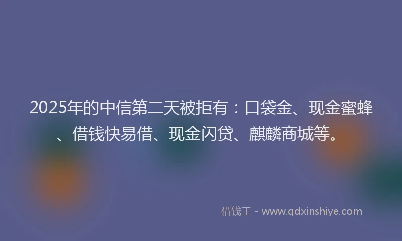 2025年的中信第二天被拒有:口袋金、现金蜜蜂、借钱快易借、现金闪贷、麒麟商城等。