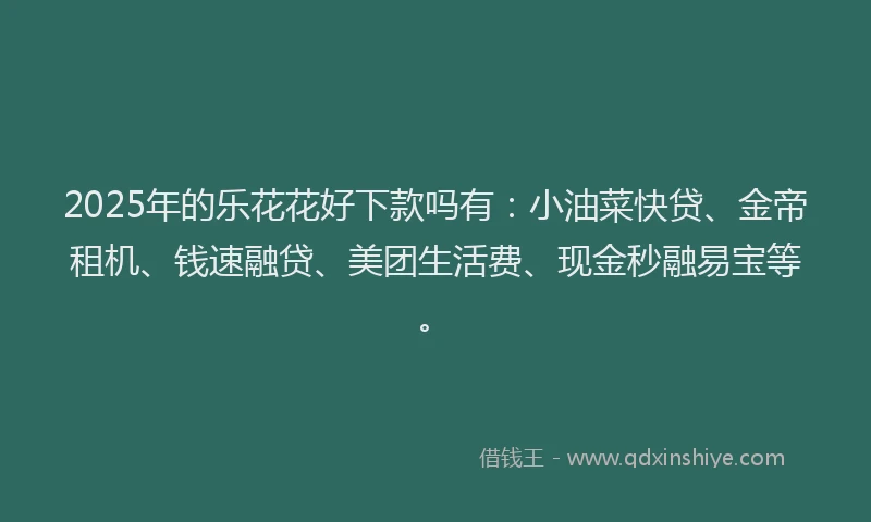 2025年的乐花花好下款吗有：小油菜快贷、金帝租机、钱速融贷、美团生活费、现金秒融易宝等。