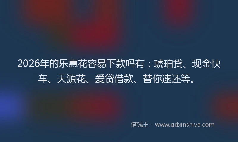 2026年的乐惠花容易下款吗有：琥珀贷、现金快车、天源花、爱贷借款、替你速还等。