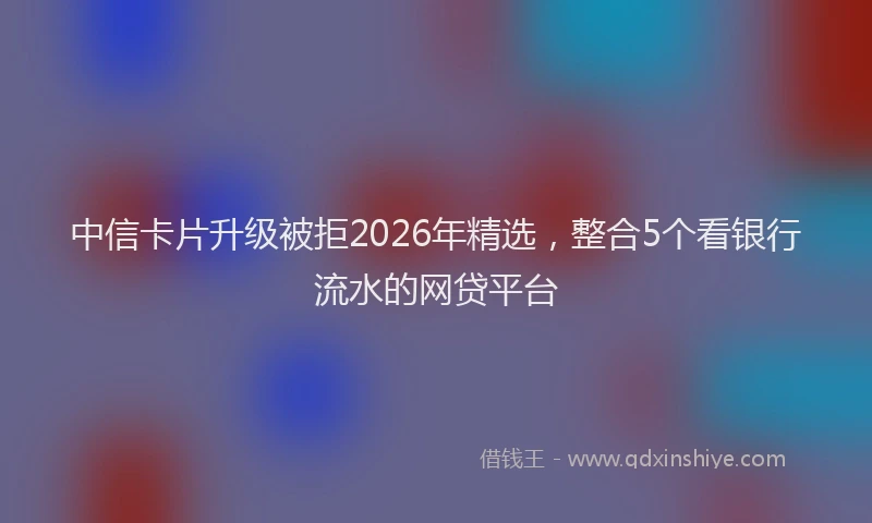 中信卡片升级被拒2026年精选，整合5个看银行流水的网贷平台