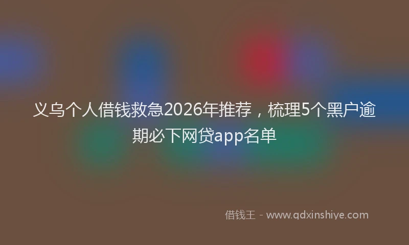 义乌个人借钱救急2026年推荐，梳理5个黑户逾期必下网贷app名单