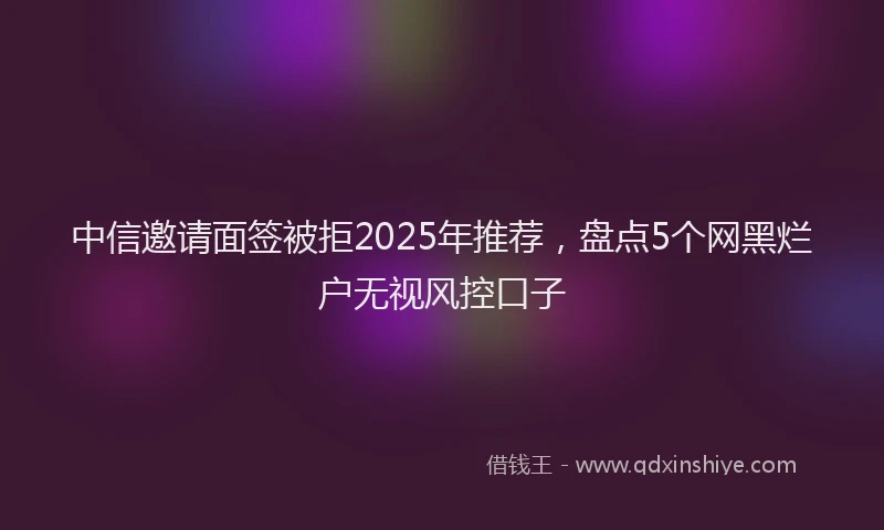 中信邀请面签被拒2025年推荐,盘点5个网黑烂户无视风控口子