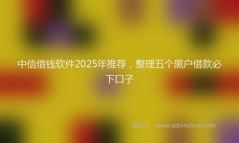 中信借钱软件2025年推荐，整理五个黑户借款必下口子