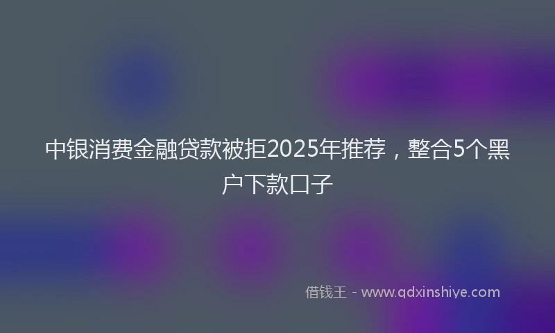 中银消费金融贷款被拒2025年推荐，整合5个黑户下款口子