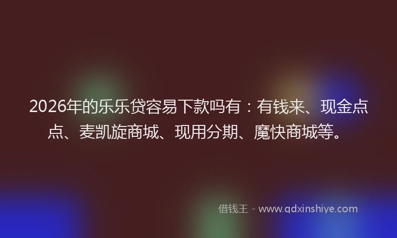 2026年的乐乐贷容易下款吗有：有钱来、现金点点、麦凯旋商城、现用分期、魔快商城等。