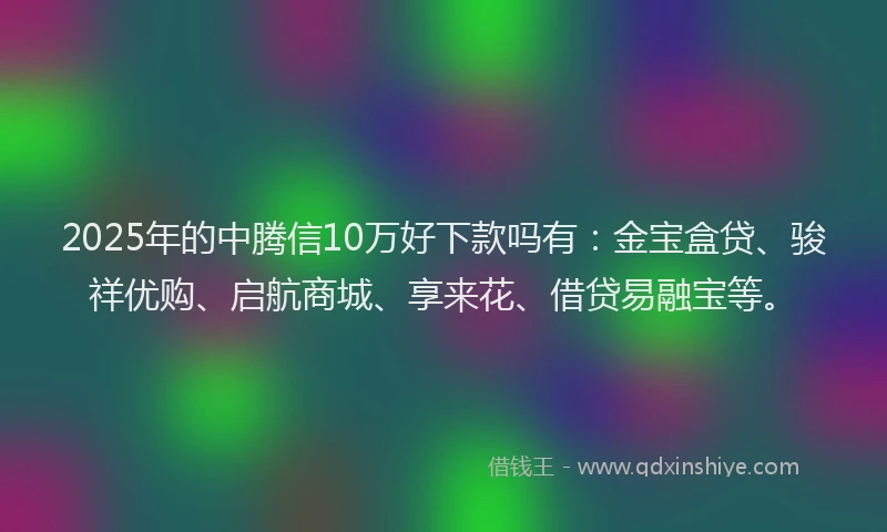 2025年的中腾信10万好下款吗有:金宝盒贷、骏祥优购、启航商城、享来花、借贷易融宝等。