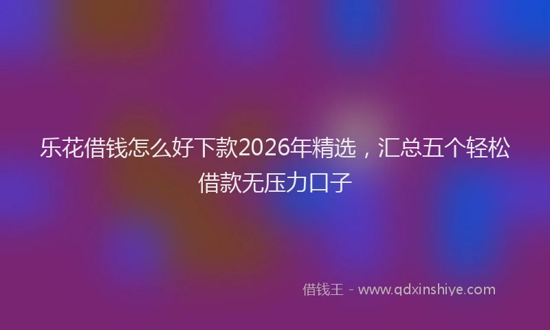 乐花借钱怎么好下款2026年精选，汇总五个轻松借款无压力口子