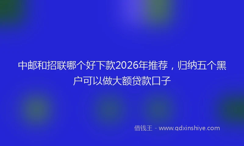 中邮和招联哪个好下款2026年推荐，归纳五个黑户可以做大额贷款口子