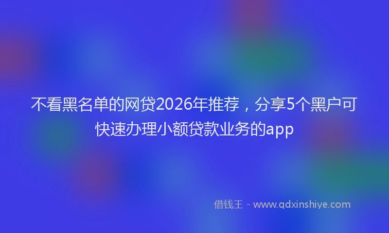 不看黑名单的网贷2026年推荐，分享5个黑户可快速办理小额贷款业务的app