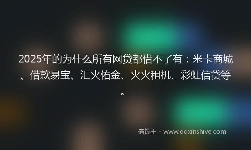 2025年的为什么所有网贷都借不了有：米卡商城、借款易宝、汇火佑金、火火租机、彩虹信贷等。