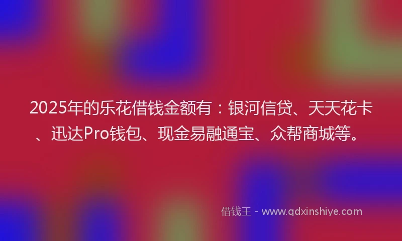2025年的乐花借钱金额有:银河信贷、天天花卡、迅达Pro钱包、现金易融通宝、众帮商城等。