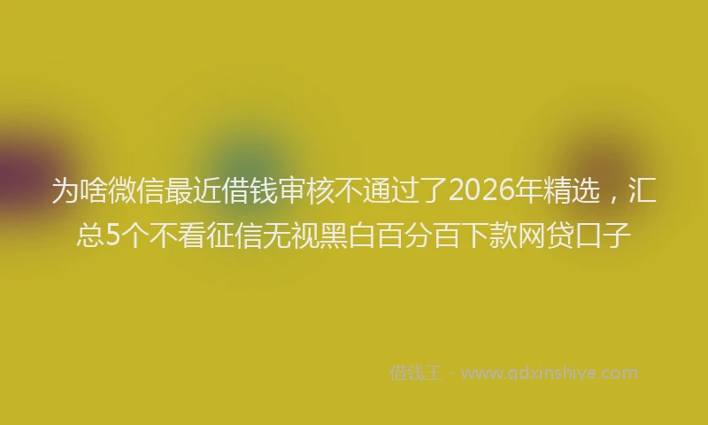 为啥微信最近借钱审核不通过了2026年精选，汇总5个不看征信无视黑白百分百下款网贷口子