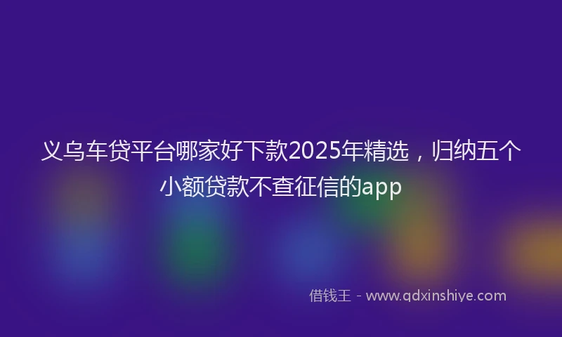 义乌车贷平台哪家好下款2025年精选，归纳五个小额贷款不查征信的app