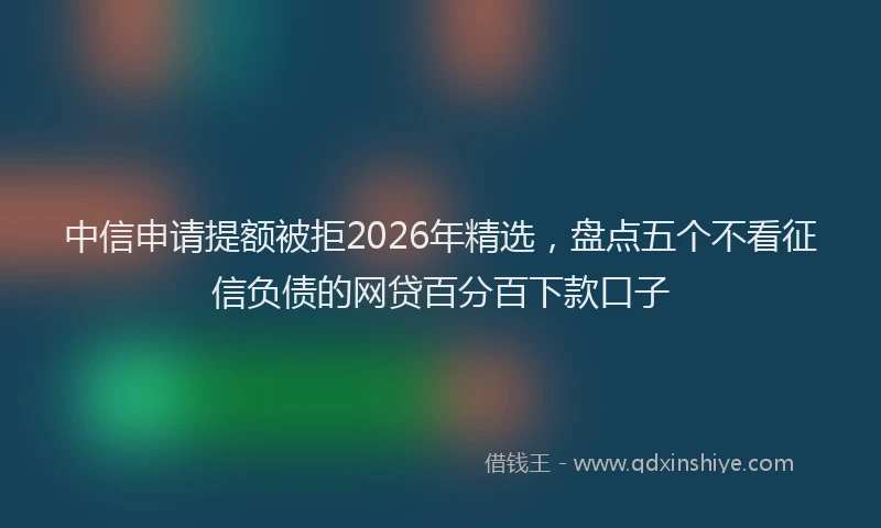 中信申请提额被拒2026年精选，盘点五个不看征信负债的网贷百分百下款口子