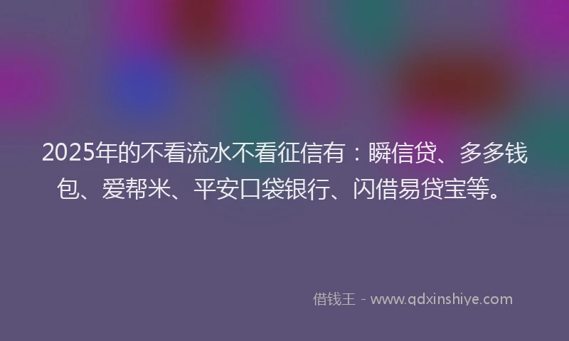2025年的不看流水不看征信有：瞬信贷、多多钱包、爱帮米、平安口袋银行、闪借易贷宝等。