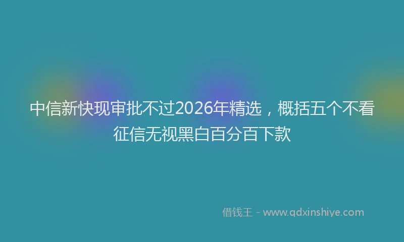 中信新快现审批不过2026年精选，概括五个不看征信无视黑白百分百下款