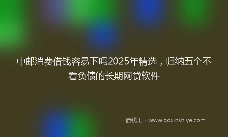 中邮消费借钱容易下吗2025年精选，归纳五个不看负债的长期网贷软件
