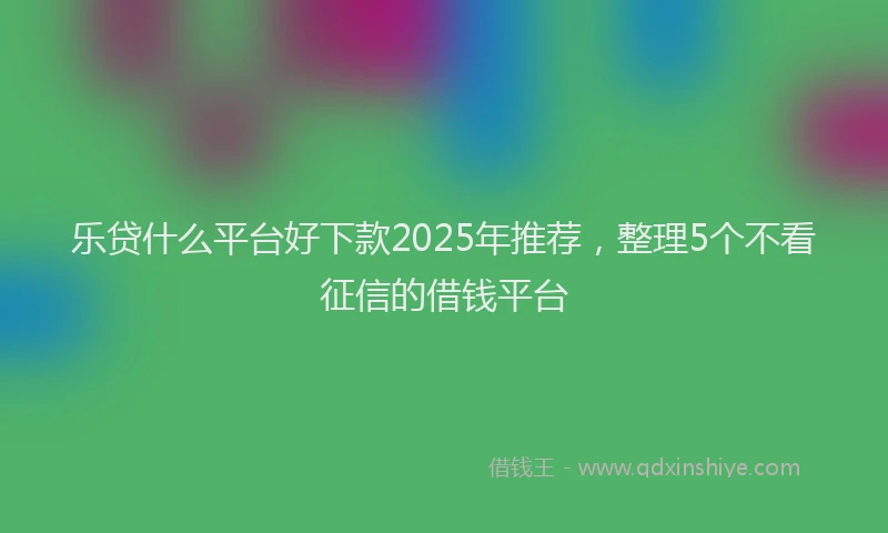 乐贷什么平台好下款2025年推荐，整理5个不看征信的借钱平台