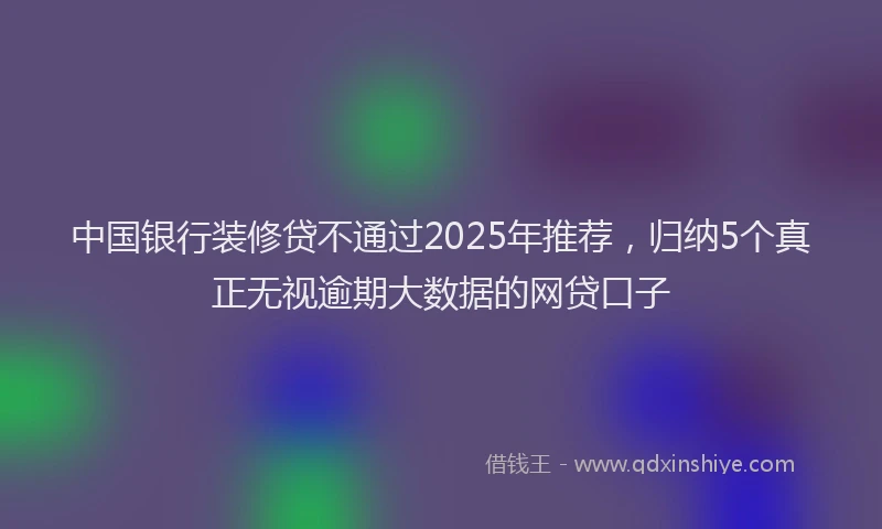 中国银行装修贷不通过2025年推荐，归纳5个真正无视逾期大数据的网贷口子