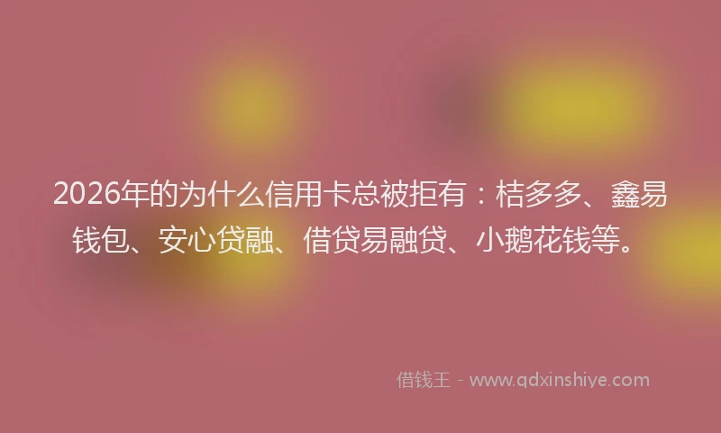 2026年的为什么信用卡总被拒有：桔多多、鑫易钱包、安心贷融、借贷易融贷、小鹅花钱等。