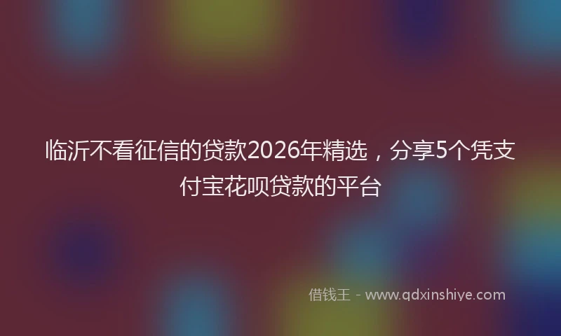 临沂不看征信的贷款2026年精选,分享5个凭支付宝花呗贷款的平台