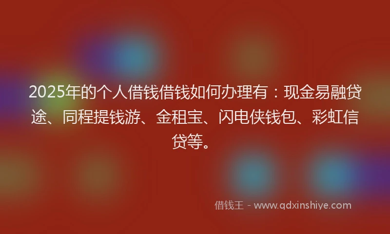 2025年的个人借钱借钱如何办理有：现金易融贷途、同程提钱游、金租宝、闪电侠钱包、彩虹信贷等。