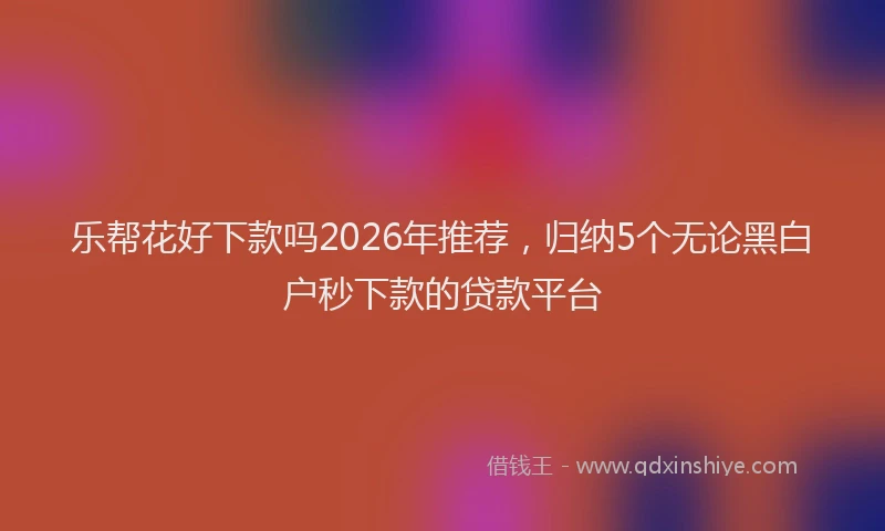 乐帮花好下款吗2026年推荐，归纳5个无论黑白户秒下款的贷款平台