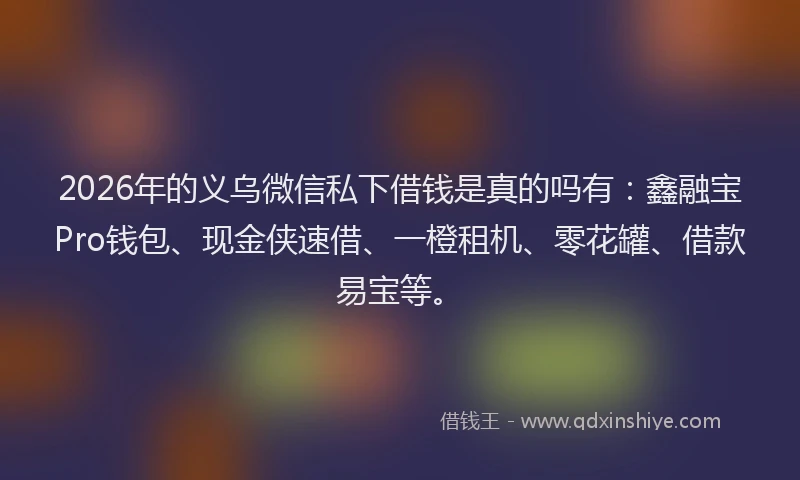 2026年的义乌微信私下借钱是真的吗有：鑫融宝Pro钱包、现金侠速借、一橙租机、零花罐、借款易宝等。