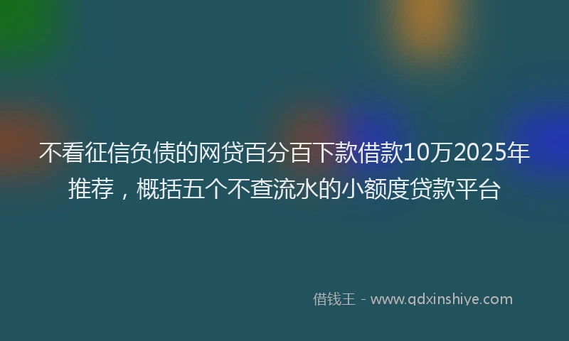 不看征信负债的网贷百分百下款借款10万2025年推荐，概括五个不查流水的小额度贷款平台