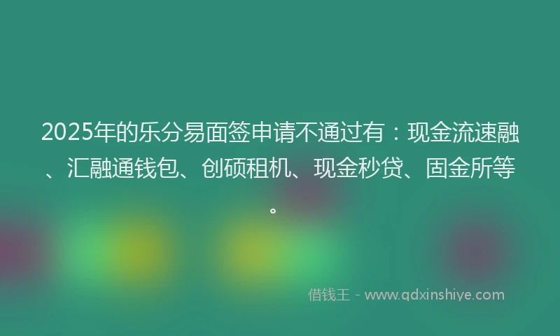 2025年的乐分易面签申请不通过有：现金流速融、汇融通钱包、创硕租机、现金秒贷、固金所等。