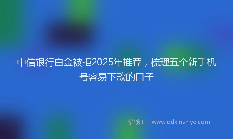 中信银行白金被拒2025年推荐，梳理五个新手机号容易下款的口子