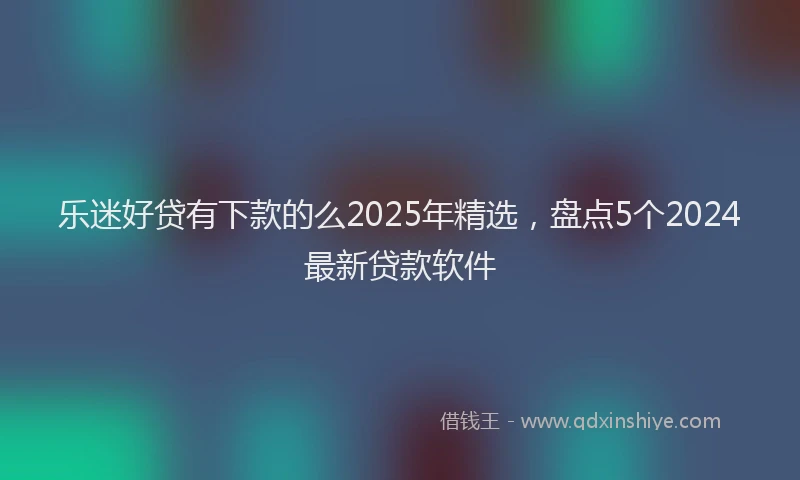 乐迷好贷有下款的么2025年精选，盘点5个2024最新贷款软件