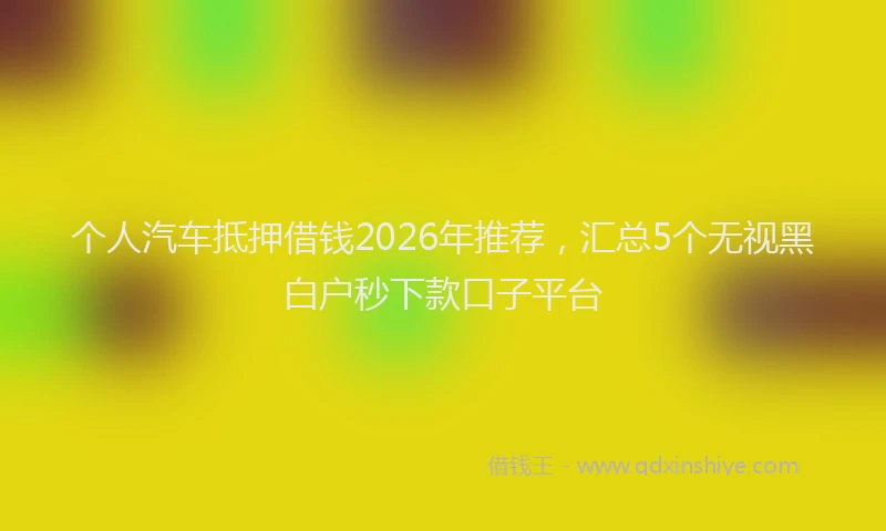 个人汽车抵押借钱2026年推荐，汇总5个无视黑白户秒下款口子平台