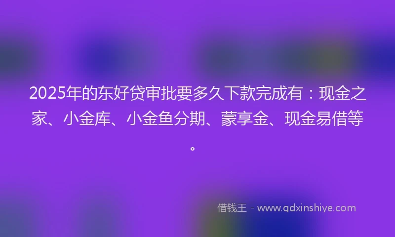 2025年的东好贷审批要多久下款完成有：现金之家、小金库、小金鱼分期、蒙享金、现金易借等。