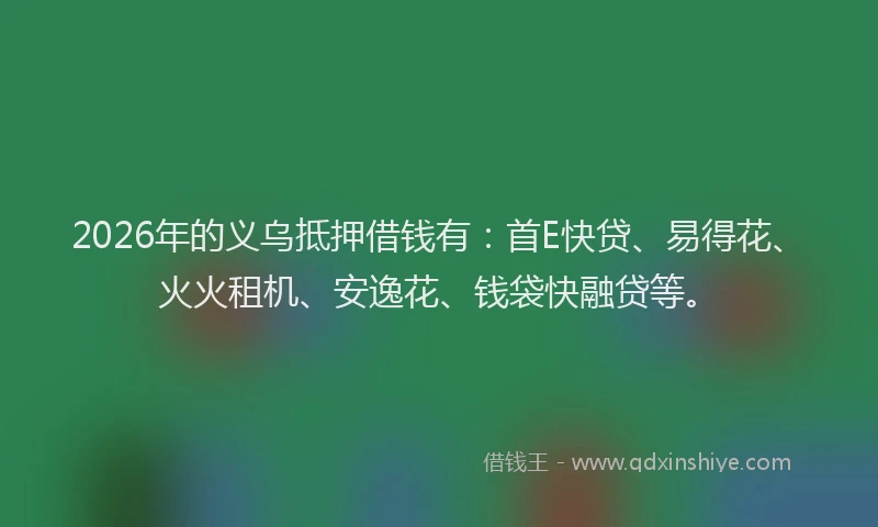 2026年的义乌抵押借钱有：首E快贷、易得花、火火租机、安逸花、钱袋快融贷等。