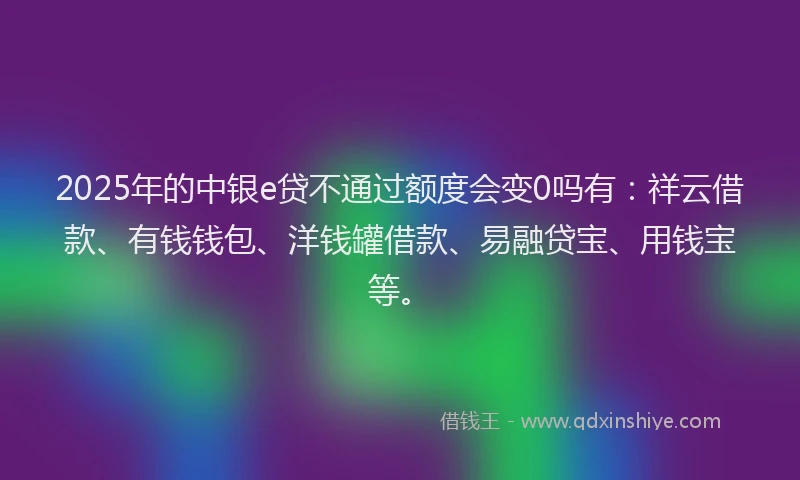 2025年的中银e贷不通过额度会变0吗有：祥云借款、有钱钱包、洋钱罐借款、易融贷宝、用钱宝等。