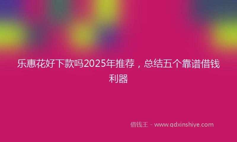 乐惠花好下款吗2025年推荐，总结五个靠谱借钱利器