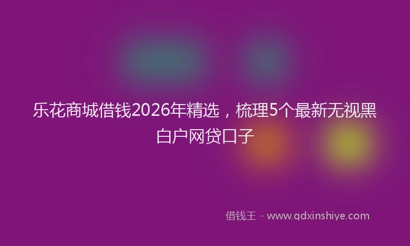 乐花商城借钱2026年精选，梳理5个最新无视黑白户网贷口子