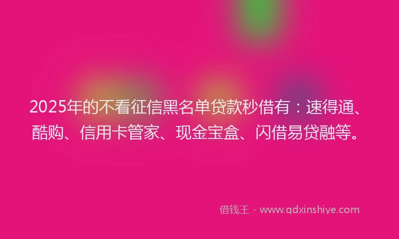 2025年的不看征信黑名单贷款秒借有:速得通、酷购、信用卡管家、现金宝盒、闪借易贷融等。