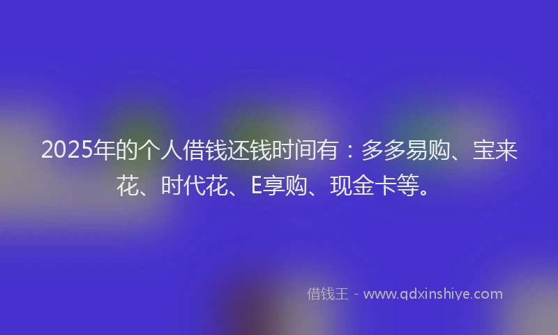 2025年的个人借钱还钱时间有：多多易购、宝来花、时代花、E享购、现金卡等。
