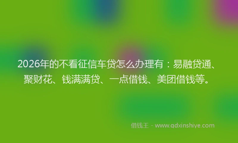 2026年的不看征信车贷怎么办理有:易融贷通、聚财花、钱满满贷、一点借钱、美团借钱等。