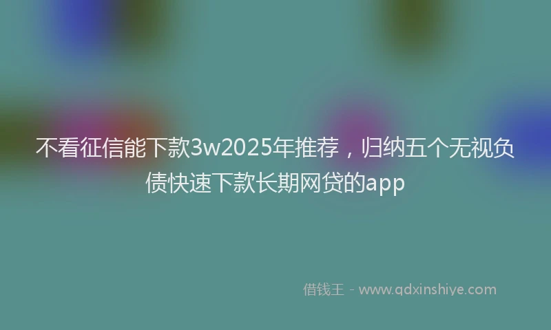 不看征信能下款3w2025年推荐,归纳五个无视负债快速下款长期网贷的app