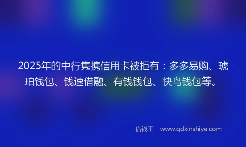 2025年的中行隽携信用卡被拒有：多多易购、琥珀钱包、钱速借融、有钱钱包、快鸟钱包等。